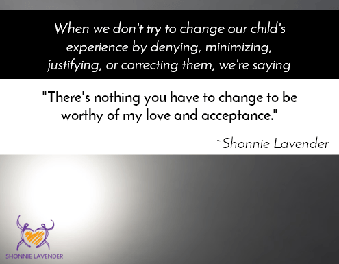 "When we don't try to change our child's experience by denying, minimizing, justifying, or correcting, we're saying 'There's nothing you have to change to be worthy of my love and acceptance." ~Shonnie Lavender